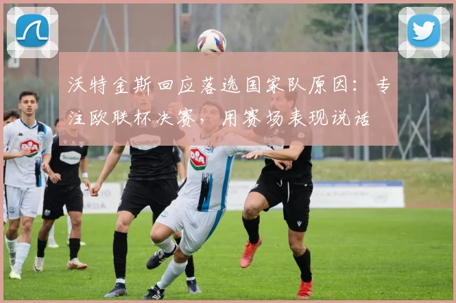 沃特金斯回应落选国家队原因：专注欧联杯决赛，用赛场表现说话