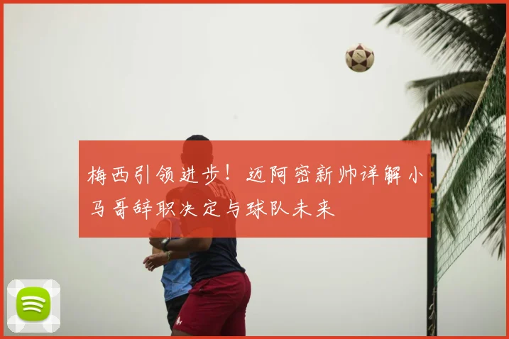 梅西引领进步！迈阿密新帅详解小马哥辞职决定与球队未来