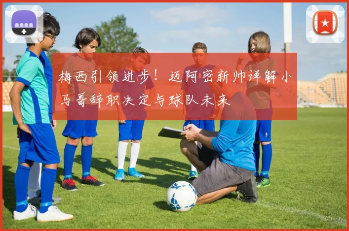 梅西引领进步！迈阿密新帅详解小马哥辞职决定与球队未来