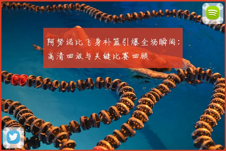 阿努诺比飞身补篮引爆全场瞬间：高清回放与关键比赛回顾