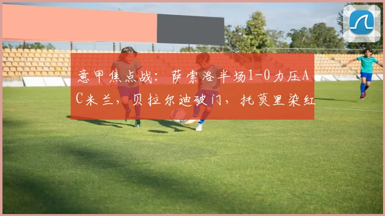 意甲焦点战:萨索洛半场1-0力压AC米兰,贝拉尔迪破门,托莫里染红离场