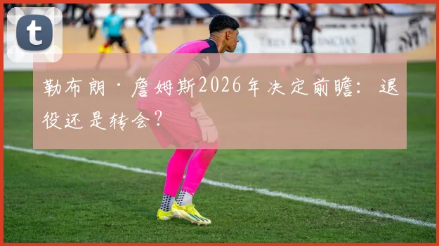 勒布朗·詹姆斯2026年决定前瞻：退役还是转会？