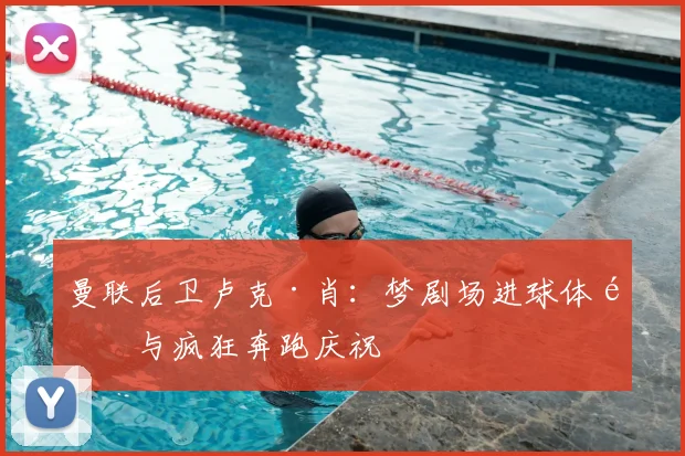 曼联后卫卢克·肖：梦剧场进球体验与疯狂奔跑庆祝
