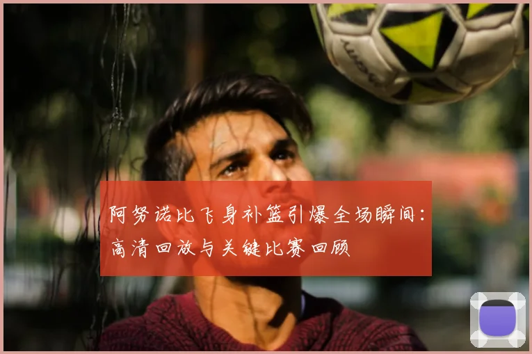 阿努诺比飞身补篮引爆全场瞬间：高清回放与关键比赛回顾