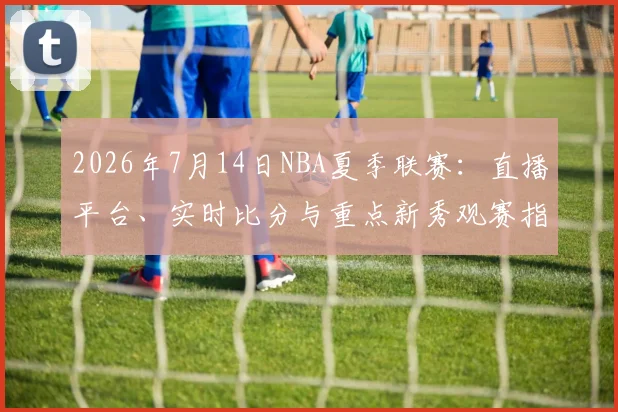 2026年7月14日NBA夏季联赛：直播平台、实时比分与重点新秀观赛指南