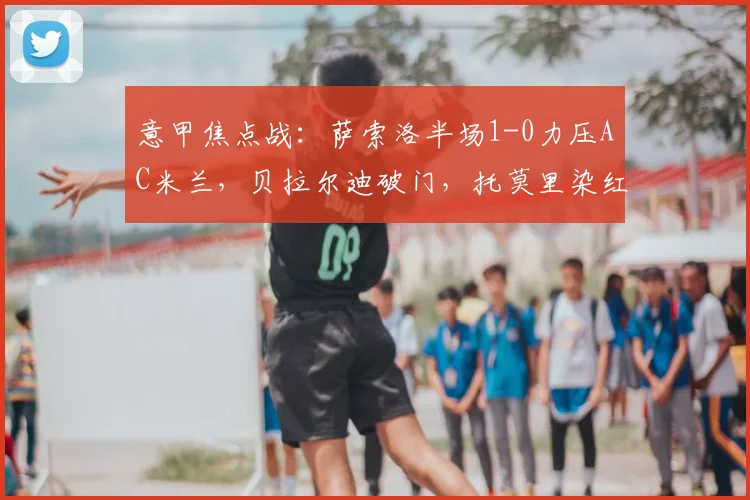 意甲焦点战：萨索洛半场1-0力压AC米兰，贝拉尔迪破门，托莫里染红离场